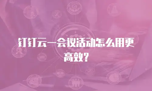 钉钉云一会议活动怎么用更高效？
