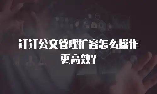 钉钉公文管理扩容怎么操作更高效？