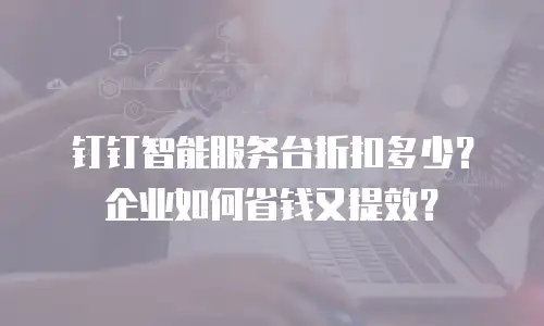 钉钉智能服务台折扣多少？企业如何省钱又提效？