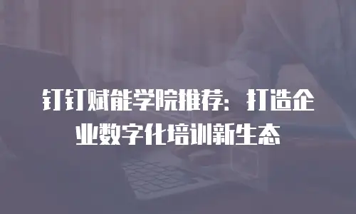 钉钉赋能学院推荐：打造企业数字化培训新生态