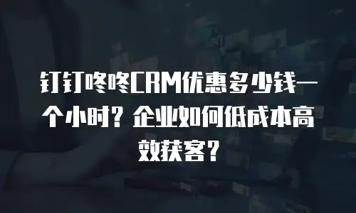 钉钉咚咚CRM优惠多少钱一个小时？企业如何低成本高效获客？