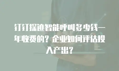 钉钉探迹智能呼叫多少钱一年收费的？企业如何评估投入产出？
