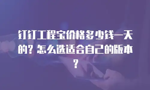 钉钉工程宝价格多少钱一天的？怎么选适合自己的版本？