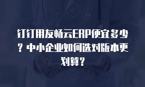 钉钉用友畅云ERP便宜多少？中小企业如何选对版本更划算？