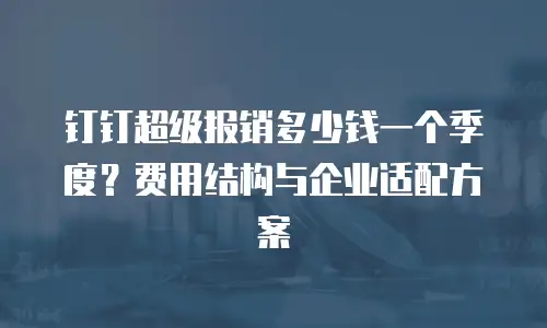 钉钉超级报销多少钱一个季度？费用结构与企业适配方案