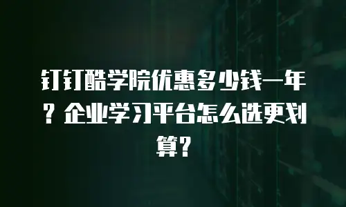 钉钉酷学院优惠多少钱一年？企业学习平台怎么选更划算？