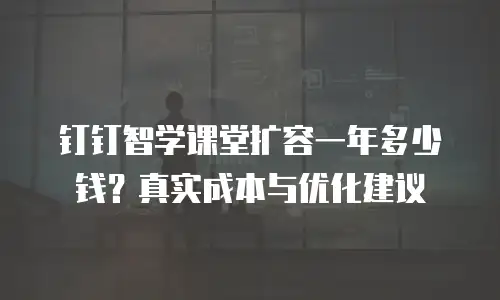 钉钉智学课堂扩容一年多少钱？真实成本与优化建议