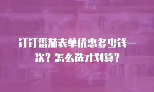 钉钉番茄表单优惠多少钱一次？怎么选才划算？