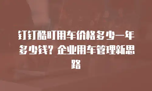 钉钉酷盯用车价格多少一年多少钱？企业用车管理新思路