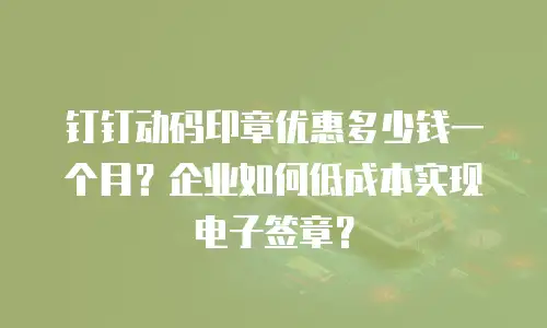 钉钉动码印章优惠多少钱一个月？企业如何低成本实现电子签章？