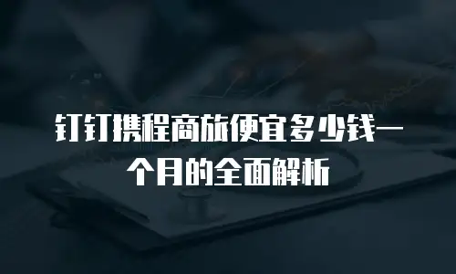 钉钉携程商旅便宜多少钱一个月的全面解析