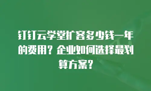 钉钉云学堂扩容多少钱一年的费用？企业如何选择最划算方案？
