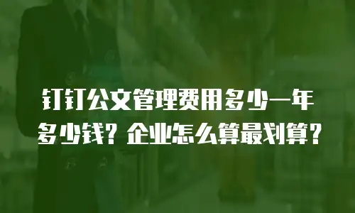 钉钉公文管理费用多少一年多少钱？企业怎么算最划算？