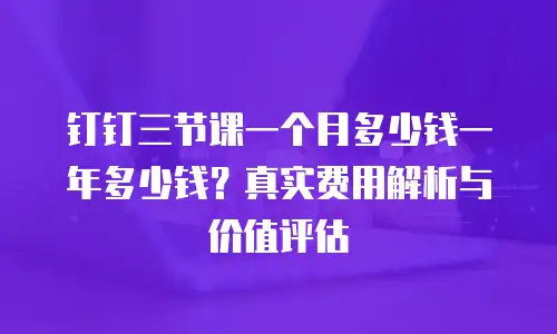 钉钉三节课一个月多少钱一年多少钱？真实费用解析与价值评估