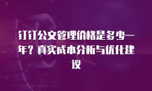 钉钉公文管理价格是多少一年？真实成本分析与优化建议
