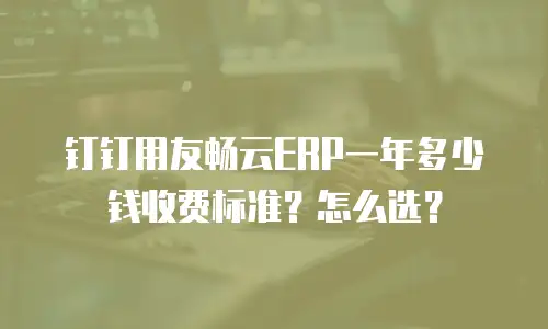 钉钉用友畅云ERP一年多少钱收费标准？怎么选？
