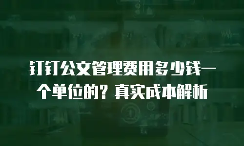 钉钉公文管理费用多少钱一个单位的？真实成本解析