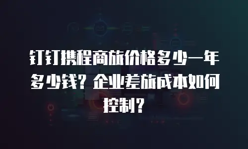 钉钉携程商旅价格多少一年多少钱？企业差旅成本如何控制？