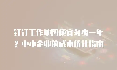 钉钉工作地图便宜多少一年？中小企业的成本优化指南
