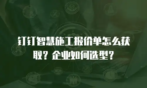 钉钉智慧施工报价单怎么获取？企业如何选型？
