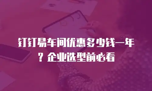 钉钉易车间优惠多少钱一年？企业选型前必看