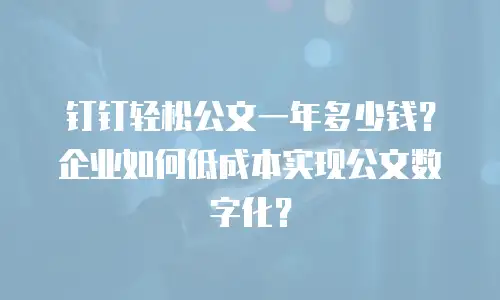 钉钉轻松公文一年多少钱？企业如何低成本实现公文数字化？