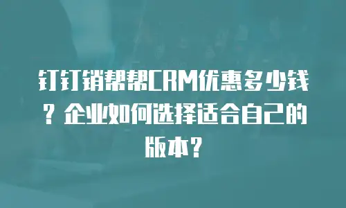 钉钉销帮帮CRM优惠多少钱？企业如何选择适合自己的版本？