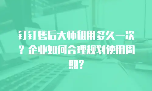 钉钉售后大师租用多久一次？企业如何合理规划使用周期？