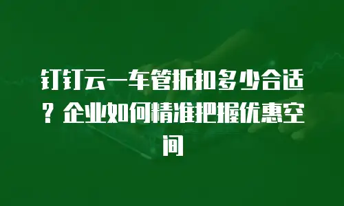 钉钉云一车管折扣多少合适？企业如何精准把握优惠空间