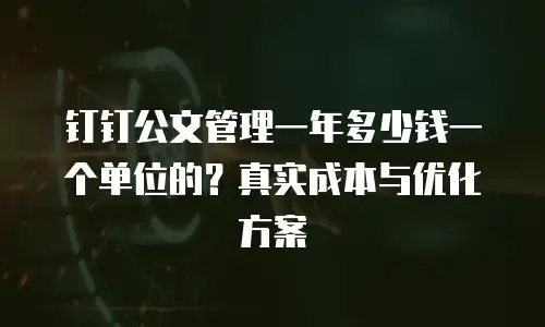钉钉公文管理一年多少钱一个单位的？真实成本与优化方案