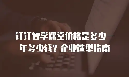 钉钉智学课堂价格是多少一年多少钱？企业选型指南