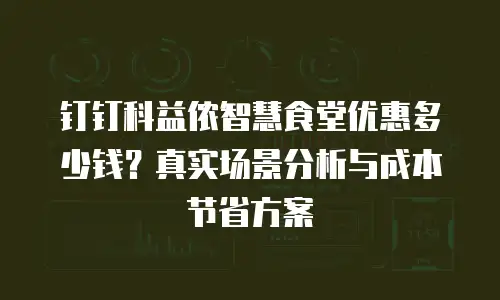 钉钉科益侬智慧食堂优惠多少钱？真实场景分析与成本节省方案