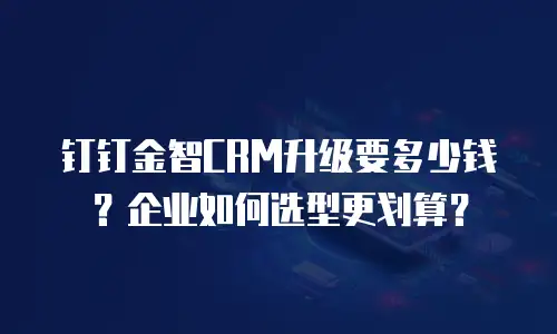 钉钉金智CRM升级要多少钱？企业如何选型更划算？