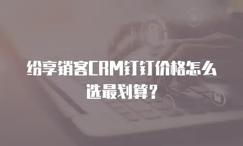 纷享销客CRM钉钉价格怎么选最划算？