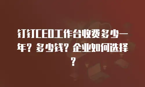钉钉CEO工作台收费多少一年？多少钱？企业如何选择？