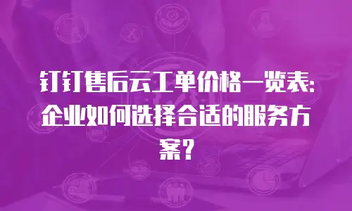 钉钉售后云工单价格一览表：企业如何选择合适的服务方案？