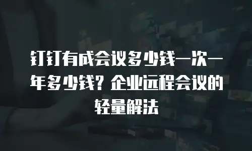 钉钉有成会议多少钱一次一年多少钱？企业远程会议的轻量解法