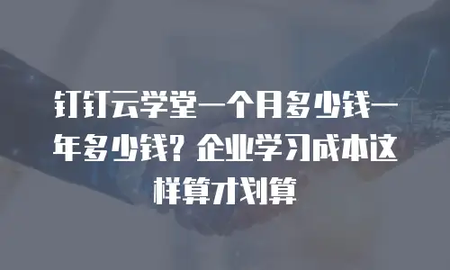 钉钉云学堂一个月多少钱一年多少钱？企业学习成本这样算才划算