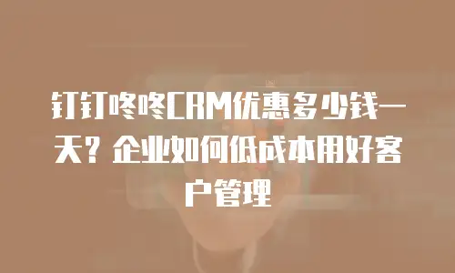 钉钉咚咚CRM优惠多少钱一天？企业如何低成本用好客户管理