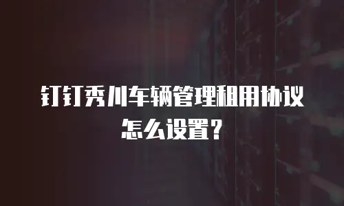钉钉秀川车辆管理租用协议怎么设置？