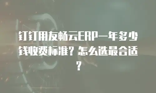 钉钉用友畅云ERP一年多少钱收费标准？怎么选最合适？