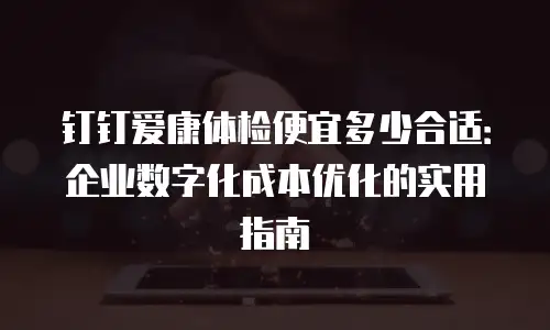 钉钉爱康体检便宜多少合适：企业数字化成本优化的实用指南