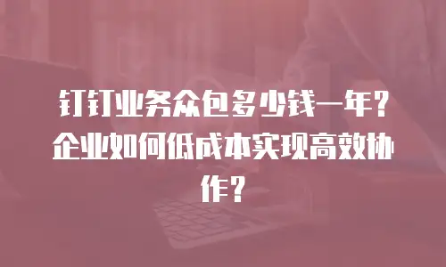 钉钉业务众包多少钱一年？企业如何低成本实现高效协作？