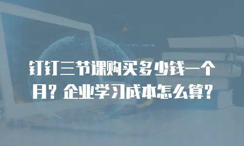钉钉三节课购买多少钱一个月？企业学习成本怎么算？