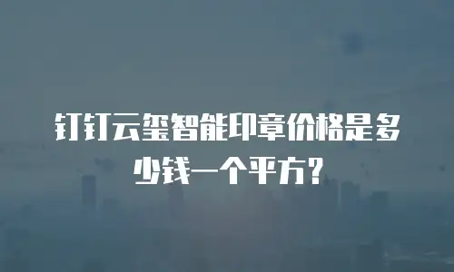 钉钉云玺智能印章价格是多少钱一个平方？