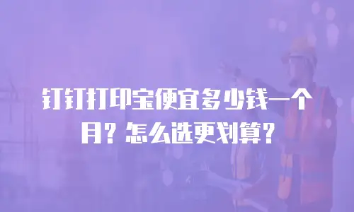 钉钉打印宝便宜多少钱一个月？怎么选更划算？