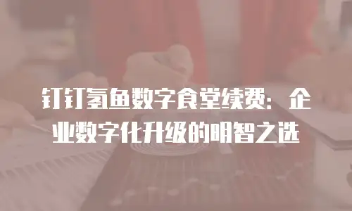 钉钉氢鱼数字食堂续费：企业数字化升级的明智之选