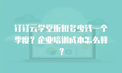 钉钉云学堂折扣多少钱一个季度？企业培训成本怎么算？