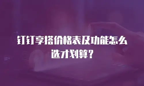 钉钉享搭价格表及功能怎么选才划算？