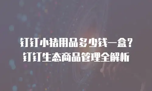 钉钉小猪用品多少钱一盒？钉钉生态商品管理全解析